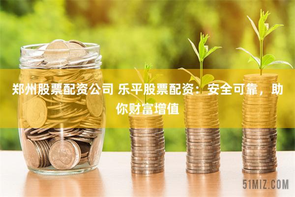 郑州股票配资公司 乐平股票配资：安全可靠，助你财富增值