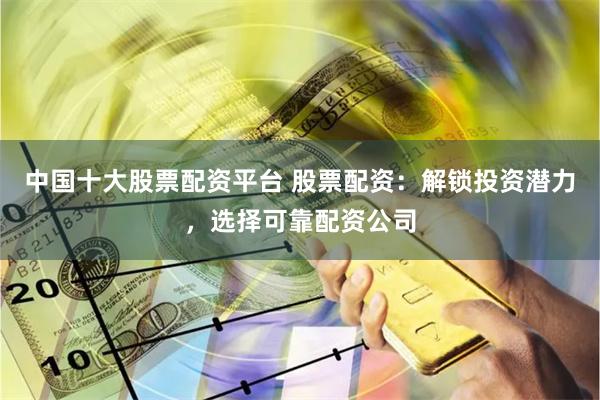 中国十大股票配资平台 股票配资：解锁投资潜力，选择可靠配资公司