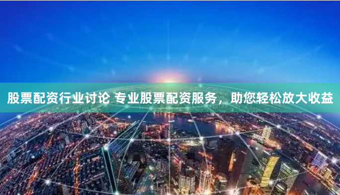股票配资行业讨论 专业股票配资服务，助您轻松放大收益
