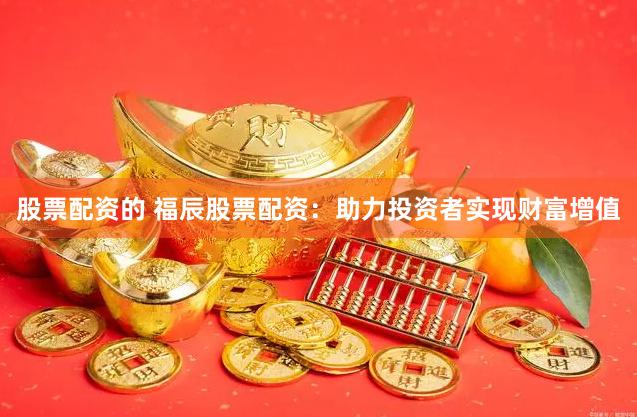 股票配资的 福辰股票配资：助力投资者实现财富增值