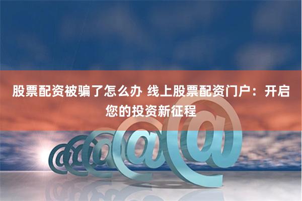 股票配资被骗了怎么办 线上股票配资门户：开启您的投资新征程