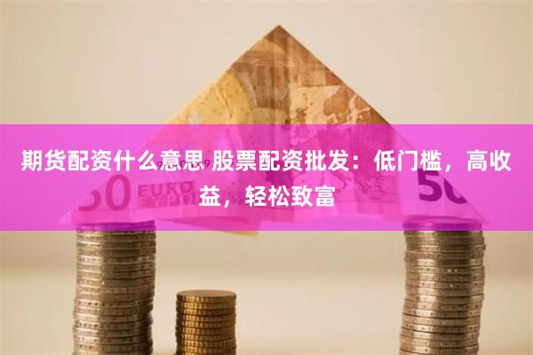 期货配资什么意思 股票配资批发：低门槛，高收益，轻松致富