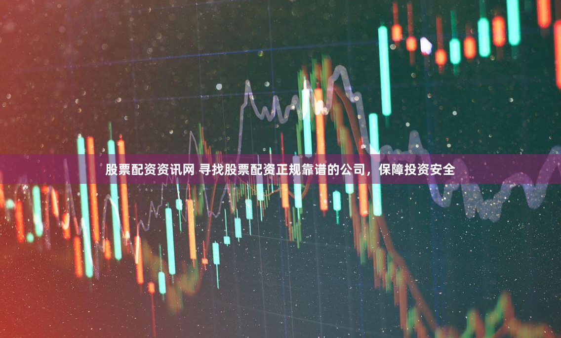 股票配资资讯网 寻找股票配资正规靠谱的公司，保障投资安全