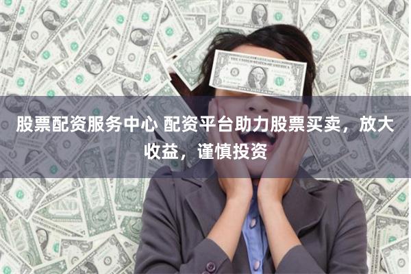 股票配资服务中心 配资平台助力股票买卖，放大收益，谨慎投资
