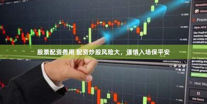 股票配资费用 配资炒股风险大，谨慎入场保平安