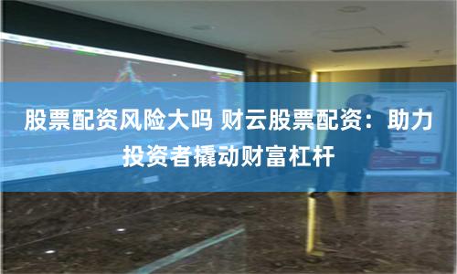 股票配资风险大吗 财云股票配资：助力投资者撬动财富杠杆