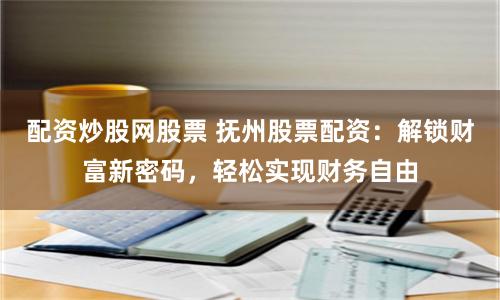配资炒股网股票 抚州股票配资：解锁财富新密码，轻松实现财务自由