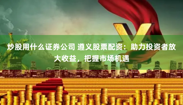 炒股用什么证券公司 遵义股票配资：助力投资者放大收益，把握市场机遇