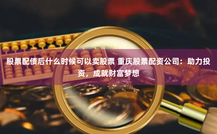 股票配债后什么时候可以卖股票 重庆股票配资公司：助力投资，成就财富梦想