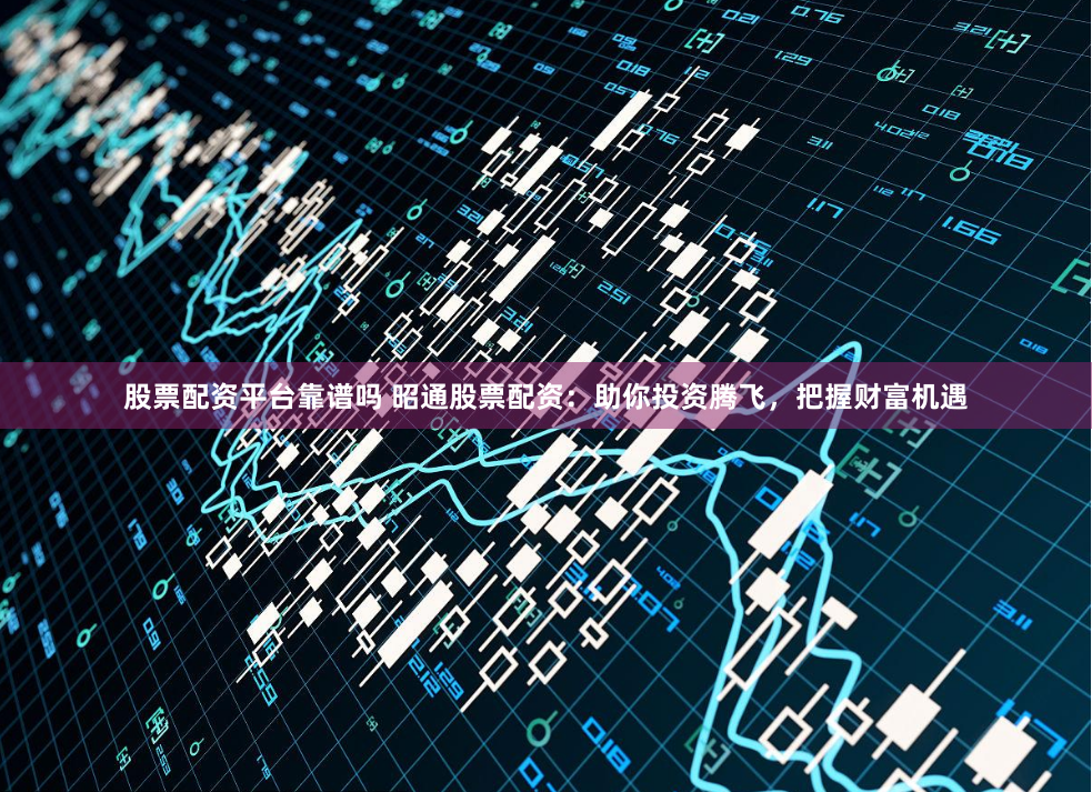 股票配资平台靠谱吗 昭通股票配资：助你投资腾飞，把握财富机遇