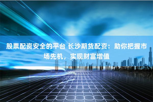 股票配资安全的平台 长沙期货配资：助你把握市场先机，实现财富增值