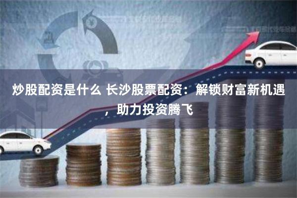 炒股配资是什么 长沙股票配资：解锁财富新机遇，助力投资腾飞
