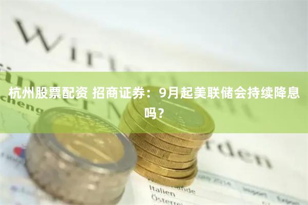 杭州股票配资 招商证券：9月起美联储会持续降息吗？