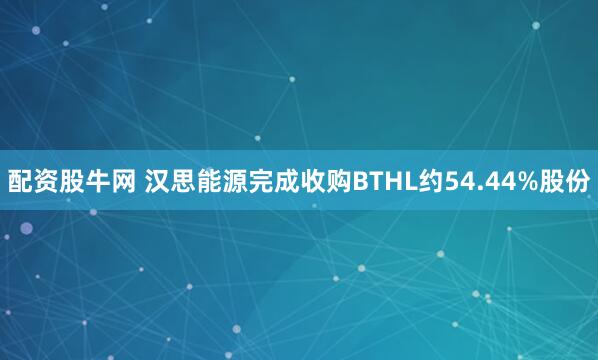 配资股牛网 汉思能源完成收购BTHL约54.44%股份