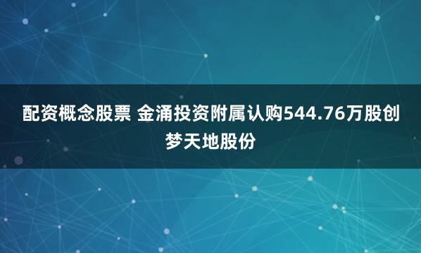 配资概念股票 金涌投资附属认购544.76万股创梦天地股份