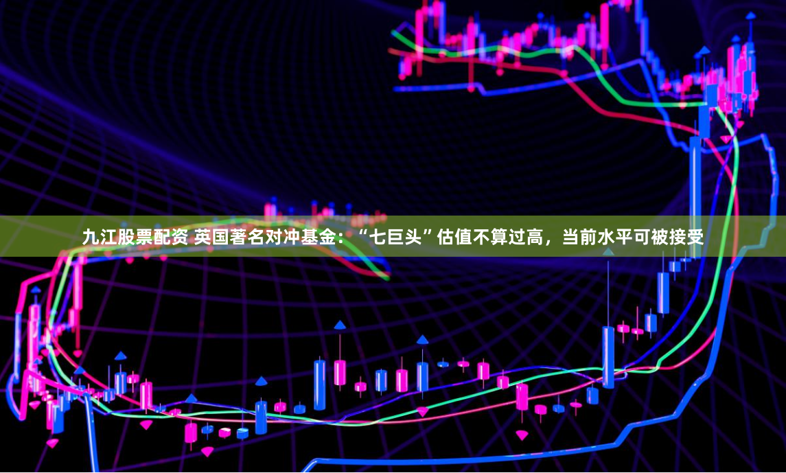 九江股票配资 英国著名对冲基金：“七巨头”估值不算过高，当前水平可被接受