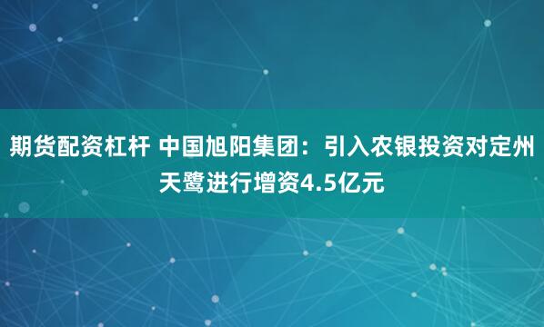 期货配资杠杆 中国旭阳集团：引入农银投资对定州天鹭进行增资4.5亿元