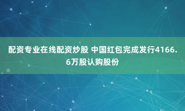 配资专业在线配资炒股 中国红包完成发行4166.6万股认购股份