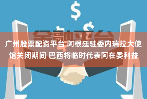 广州股票配资平台 阿根廷驻委内瑞拉大使馆关闭期间 巴西将临时代表阿在委利益