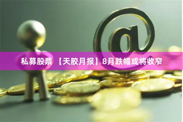 私募股票 【天胶月报】8月跌幅或将收窄