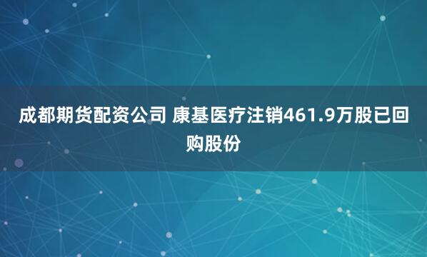 成都期货配资公司 康基医疗注销461.9万股已回购股份