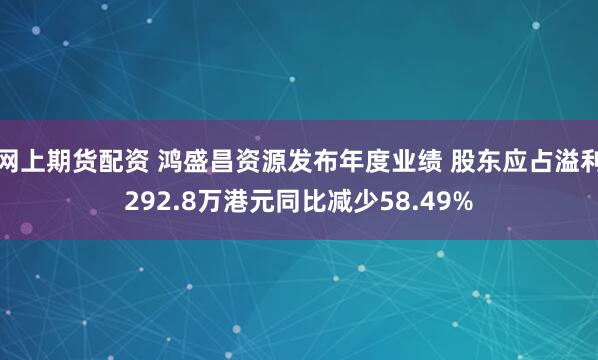 网上期货配资 鸿盛昌资源发布年度业绩 股东应占溢利292.8万港元同比减少58.49%