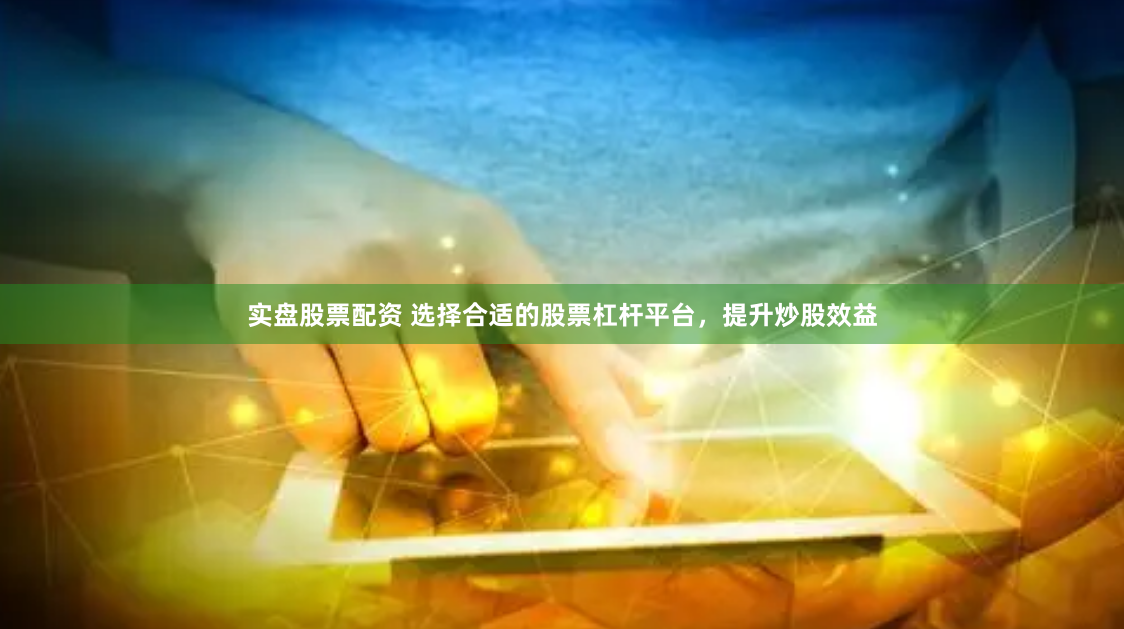 实盘股票配资 选择合适的股票杠杆平台，提升炒股效益