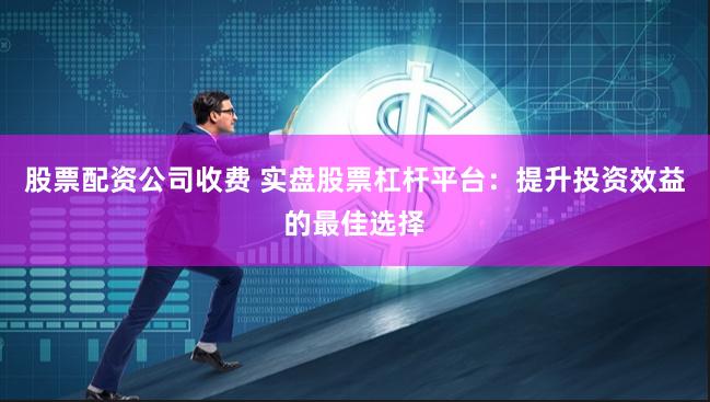 股票配资公司收费 实盘股票杠杆平台：提升投资效益的最佳选择