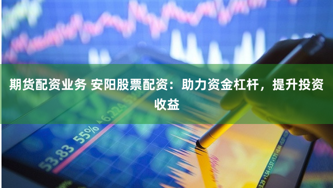 期货配资业务 安阳股票配资：助力资金杠杆，提升投资收益