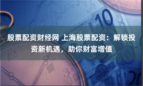 股票配资财经网 上海股票配资：解锁投资新机遇，助你财富增值