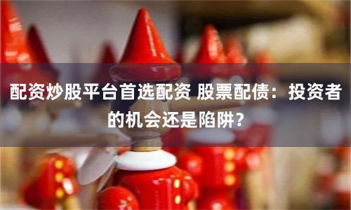配资炒股平台首选配资 股票配债：投资者的机会还是陷阱？