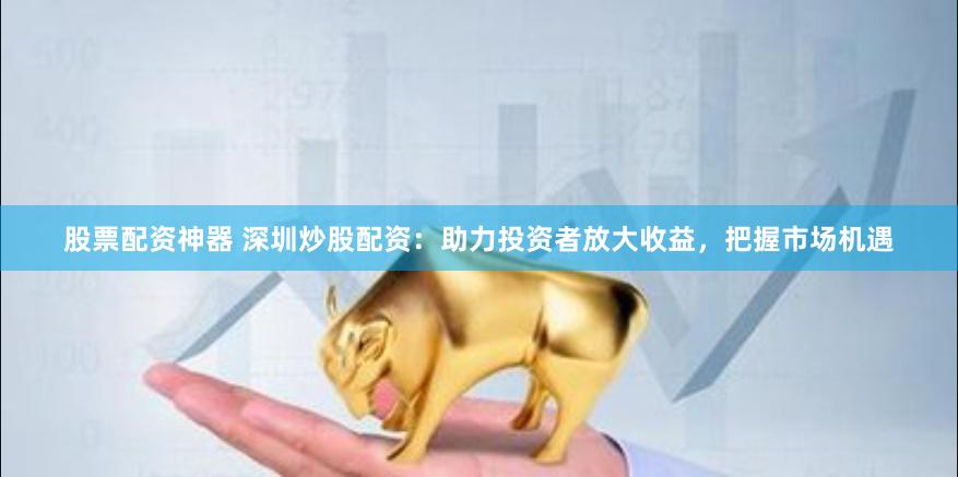 股票配资神器 深圳炒股配资：助力投资者放大收益，把握市场机遇