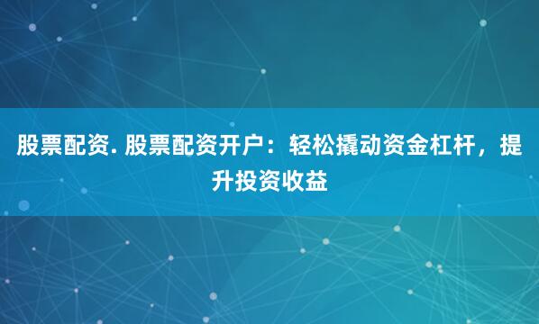 股票配资. 股票配资开户：轻松撬动资金杠杆，提升投资收益