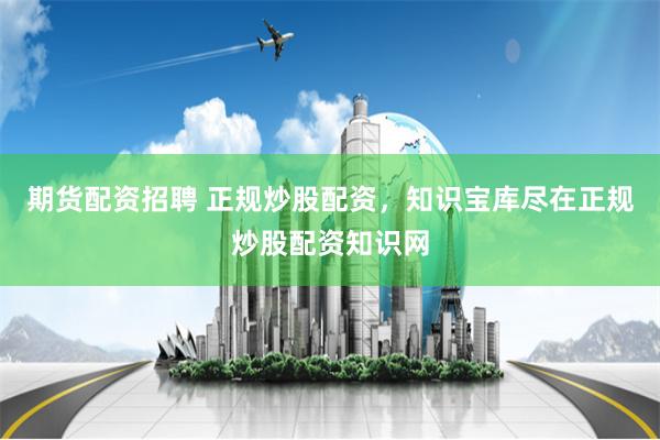 期货配资招聘 正规炒股配资，知识宝库尽在正规炒股配资知识网