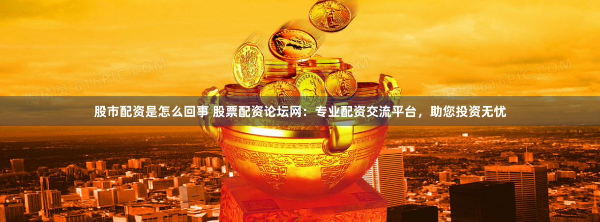 股市配资是怎么回事 股票配资论坛网：专业配资交流平台，助您投资无忧