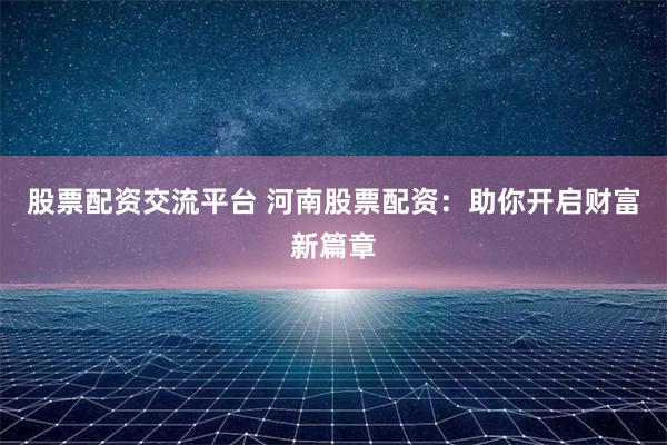 股票配资交流平台 河南股票配资:助你开启财富新篇章