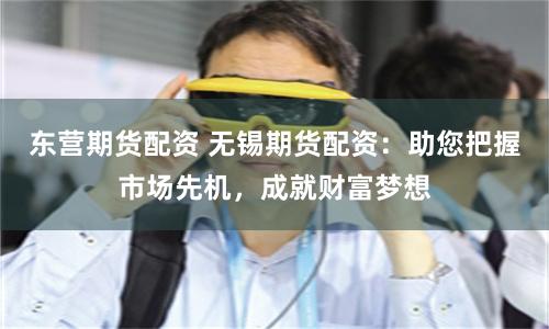 东营期货配资 无锡期货配资：助您把握市场先机，成就财富梦想