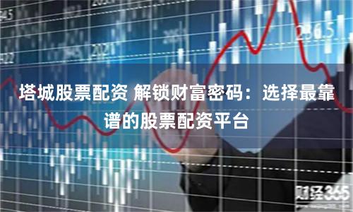 塔城股票配资 解锁财富密码：选择最靠谱的股票配资平台