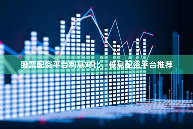 股票配资平台利息对比，低息配资平台推荐