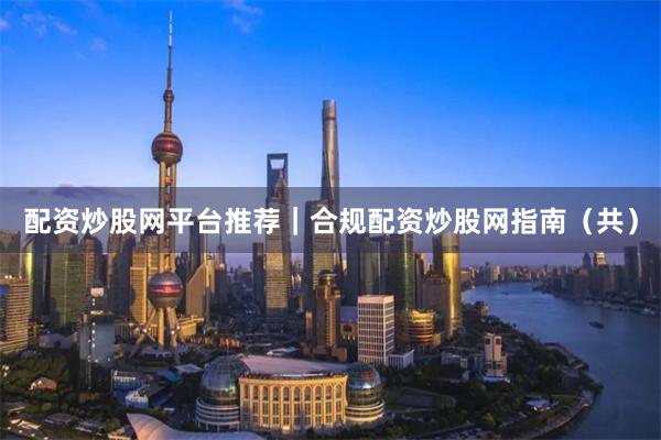 配资炒股网平台推荐｜合规配资炒股网指南（共）
