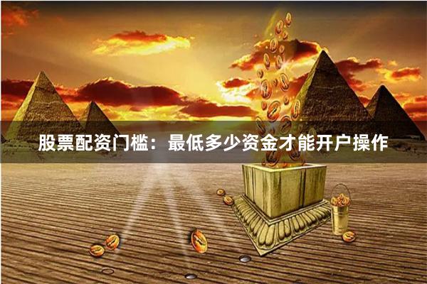 股票配资门槛：最低多少资金才能开户操作