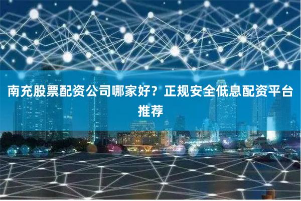 南充股票配资公司哪家好？正规安全低息配资平台推荐