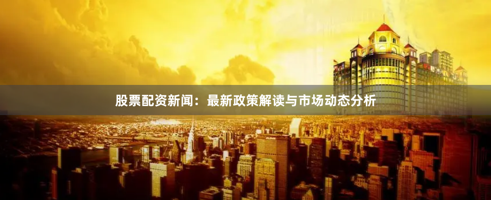 股票配资新闻：最新政策解读与市场动态分析